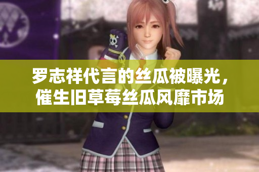 罗志祥代言的丝瓜被曝光，催生旧草莓丝瓜风靡市场