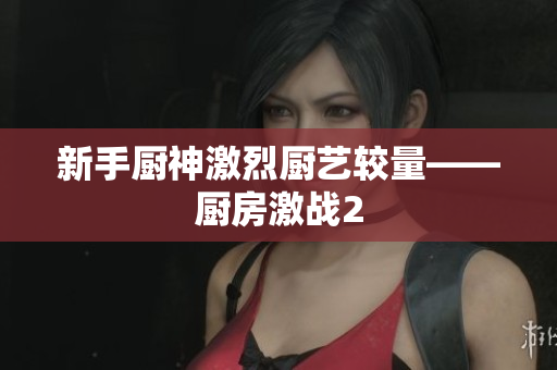 新手厨神激烈厨艺较量——厨房激战2