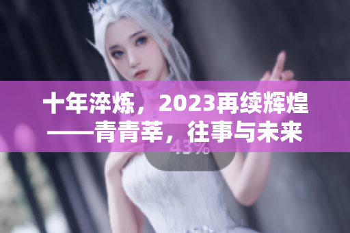 十年淬炼，2023再续辉煌——青青莘，往事与未来