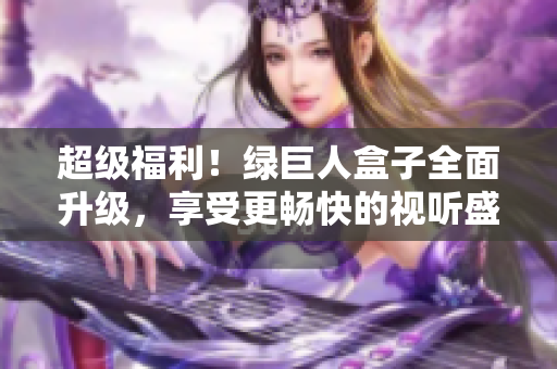 超级福利！绿巨人盒子全面升级，享受更畅快的视听盛宴