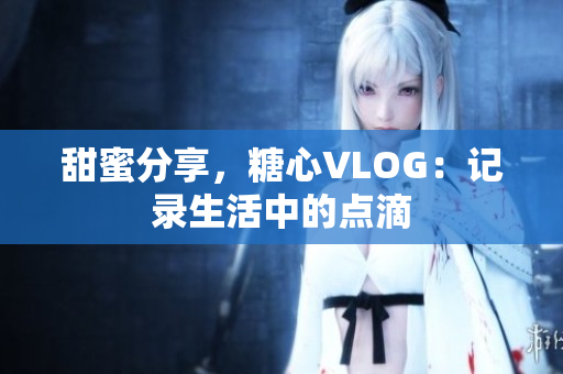 甜蜜分享，糖心VLOG：记录生活中的点滴