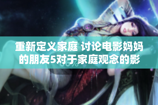 重新定义家庭 讨论电影妈妈的朋友5对于家庭观念的影响
