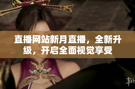 直播网站新月直播，全新升级，开启全面视觉享受