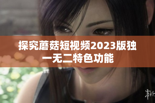探究蘑菇短视频2023版独一无二特色功能