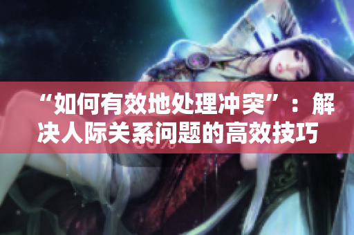 “如何有效地处理冲突”：解决人际关系问题的高效技巧