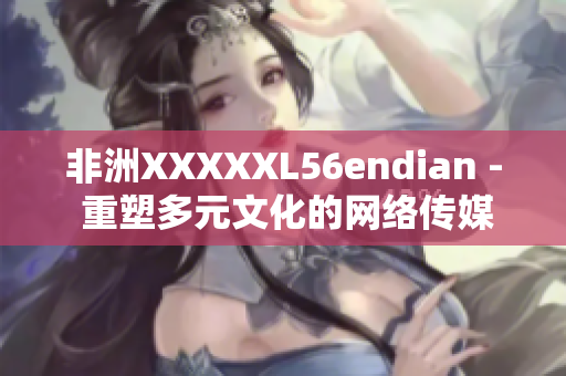 非洲XXXXXL56endian - 重塑多元文化的网络传媒