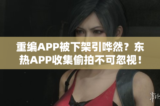 重编APP被下架引哗然？东热APP收集偷拍不可忽视！