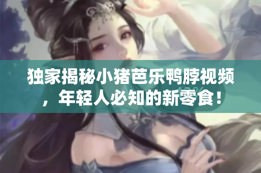 独家揭秘小猪芭乐鸭脖视频，年轻人必知的新零食！