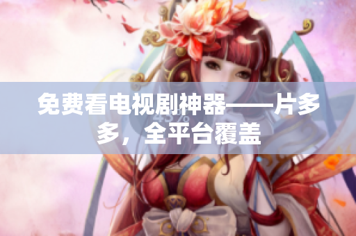 免费看电视剧神器——片多多，全平台覆盖