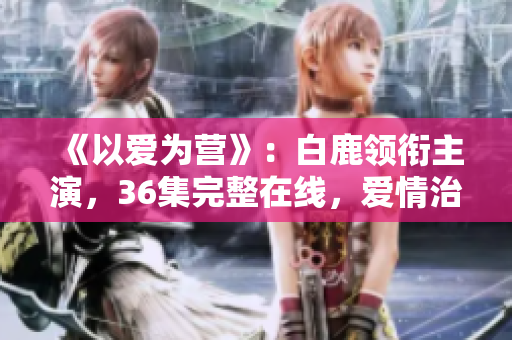 《以爱为营》：白鹿领衔主演，36集完整在线，爱情治愈励志剧！