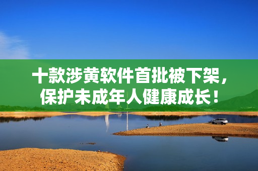 十款涉黄软件首批被下架，保护未成年人健康成长！