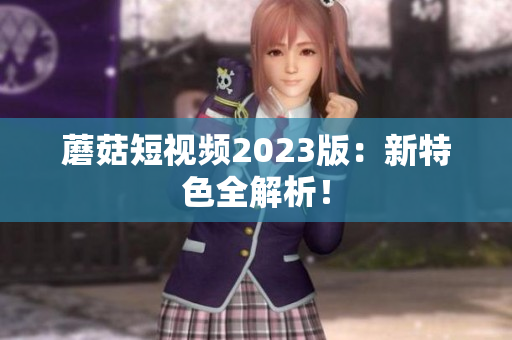 蘑菇短视频2023版：新特色全解析！