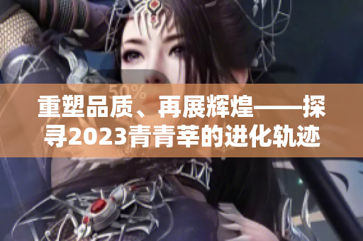 重塑品质、再展辉煌——探寻2023青青莘的进化轨迹