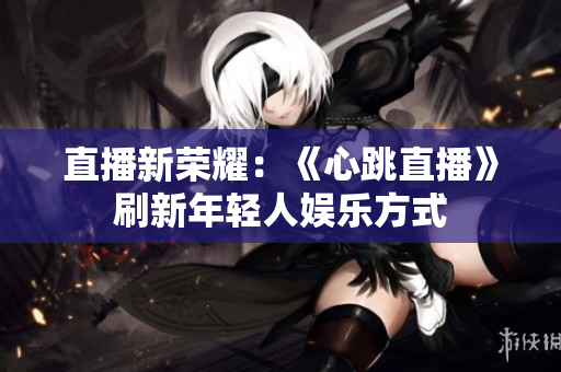 直播新荣耀：《心跳直播》刷新年轻人娱乐方式