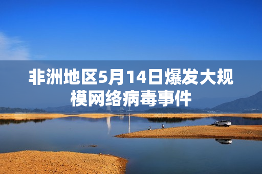 非洲地区5月14日爆发大规模网络病毒事件