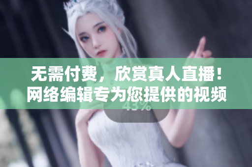 无需付费，欣赏真人直播！网络编辑专为您提供的视频资源