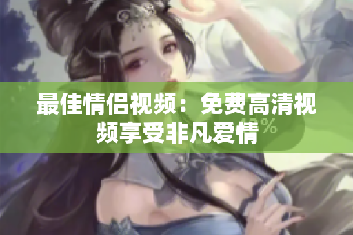 最佳情侣视频：免费高清视频享受非凡爱情