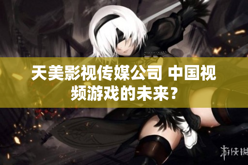天美影视传媒公司 中国视频游戏的未来？