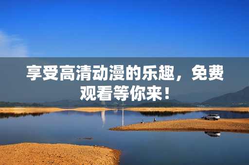 享受高清动漫的乐趣，免费观看等你来！
