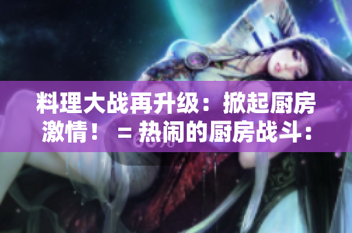 料理大战再升级：掀起厨房激情！ = 热闹的厨房战斗：大有可为！