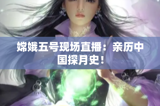 嫦娥五号现场直播：亲历中国探月史！