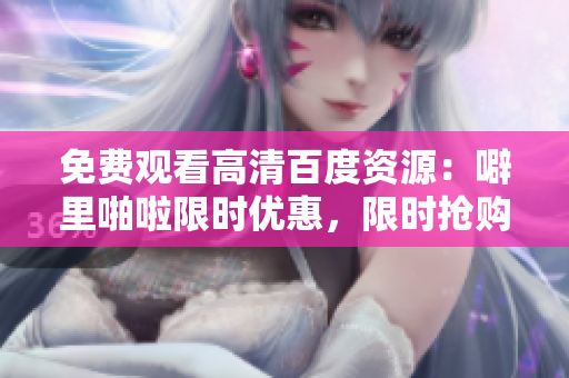 免费观看高清百度资源：噼里啪啦限时优惠，限时抢购！
