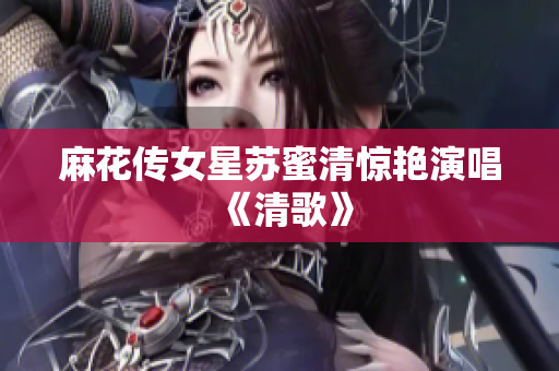麻花传女星苏蜜清惊艳演唱《清歌》
