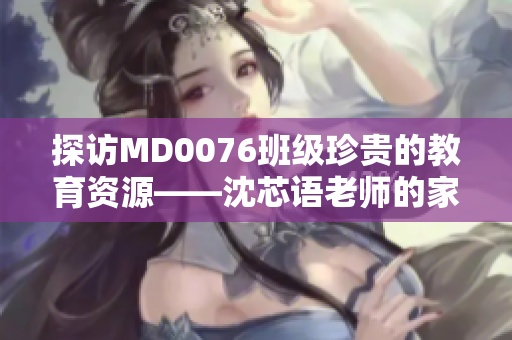 探访MD0076班级珍贵的教育资源——沈芯语老师的家访