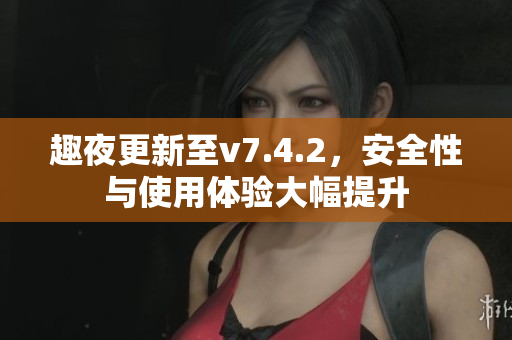 趣夜更新至v7.4.2，安全性与使用体验大幅提升