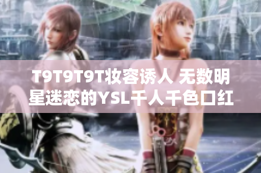 T9T9T9T妆容诱人 无数明星迷恋的YSL千人千色口红