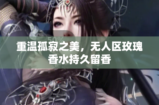 重温孤寂之美，无人区玫瑰香水持久留香