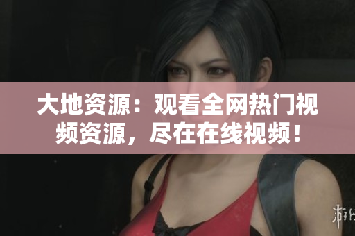 大地资源：观看全网热门视频资源，尽在在线视频！