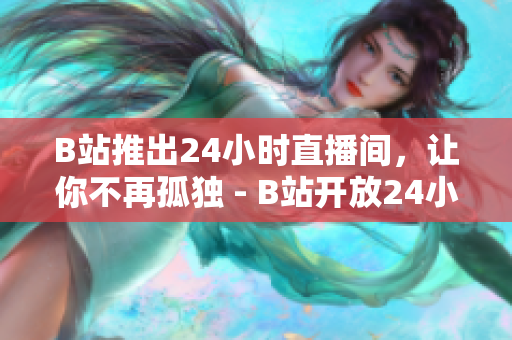 B站推出24小时直播间，让你不再孤独 - B站开放24小时直播间，让你随时随地陪伴大主播