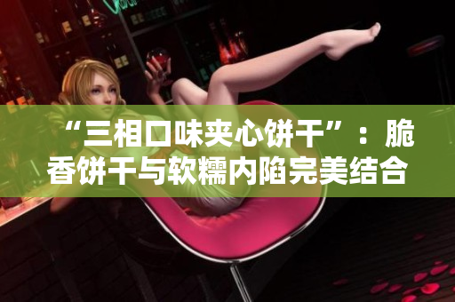 “三相口味夹心饼干”：脆香饼干与软糯内陷完美结合