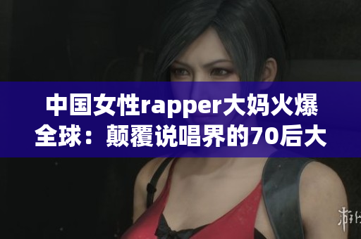 中国女性rapper大妈火爆全球：颠覆说唱界的70后大妈