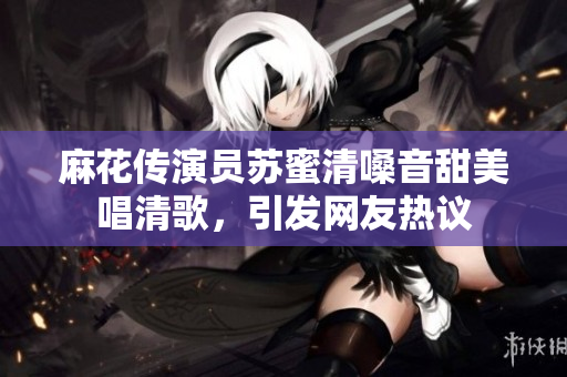 麻花传演员苏蜜清嗓音甜美唱清歌，引发网友热议