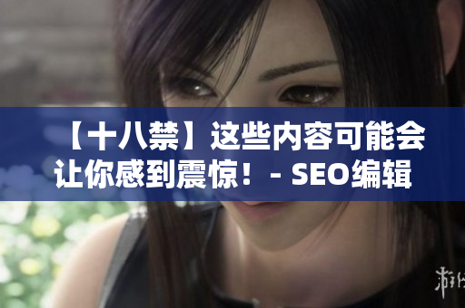 【十八禁】这些内容可能会让你感到震惊！- SEO编辑提醒