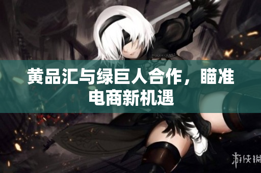 黄品汇与绿巨人合作，瞄准电商新机遇