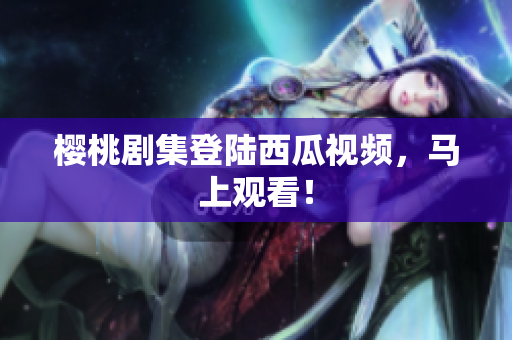 樱桃剧集登陆西瓜视频，马上观看！