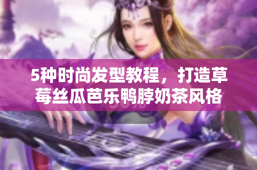 5种时尚发型教程，打造草莓丝瓜芭乐鸭脖奶茶风格