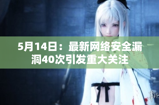5月14日：最新网络安全漏洞40次引发重大关注