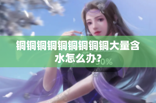 铜铜铜铜铜铜铜铜铜大量含水怎么办？
