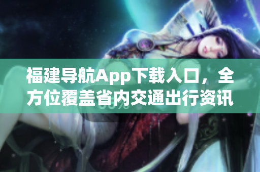 福建导航App下载入口，全方位覆盖省内交通出行资讯