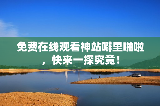 免费在线观看神站噼里啪啦，快来一探究竟！