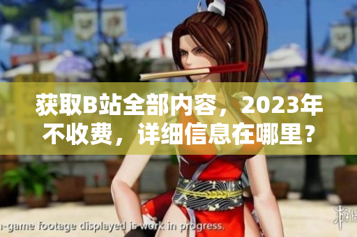 获取B站全部内容，2023年不收费，详细信息在哪里？