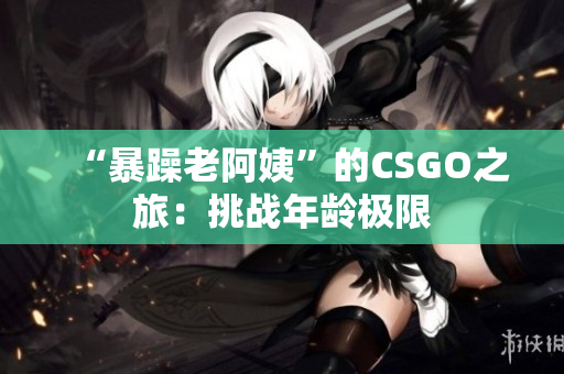 “暴躁老阿姨”的CSGO之旅：挑战年龄极限
