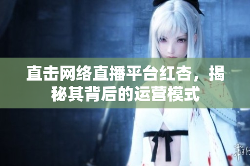 直击网络直播平台红杏，揭秘其背后的运营模式