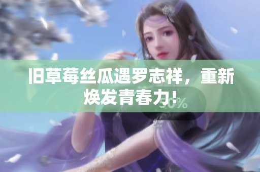 旧草莓丝瓜遇罗志祥，重新焕发青春力！