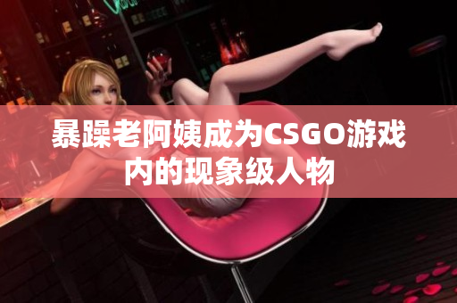 暴躁老阿姨成为CSGO游戏内的现象级人物