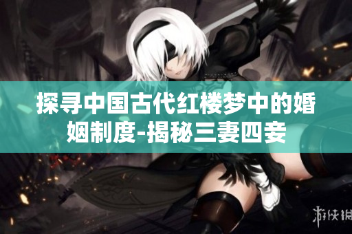 探寻中国古代红楼梦中的婚姻制度-揭秘三妻四妾